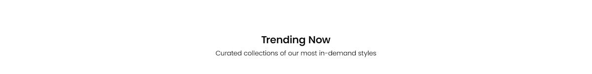 Trending now, curated collections of our most in-demand styles