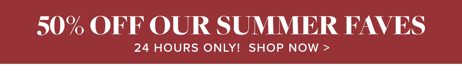 24 hour flash sale! 50% off our fave summer styles!