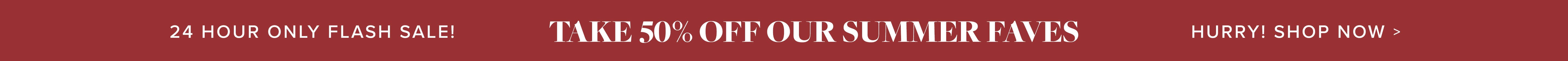 24 hour flash sale! 50% off our fave summer styles!